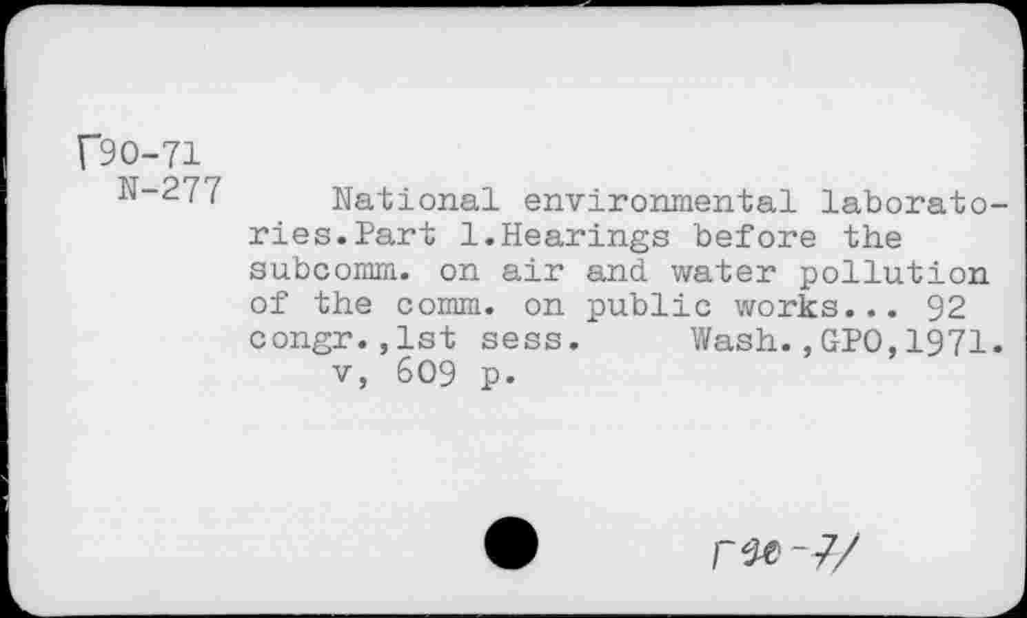 ﻿f9O-71
N-277 National environmental laboratories. Part 1.Hearings before the subcomm, on air and water pollution of the comm, on public works... 92 congr.,1st sess. Wash.,GPO,1971. v, 609 p.
